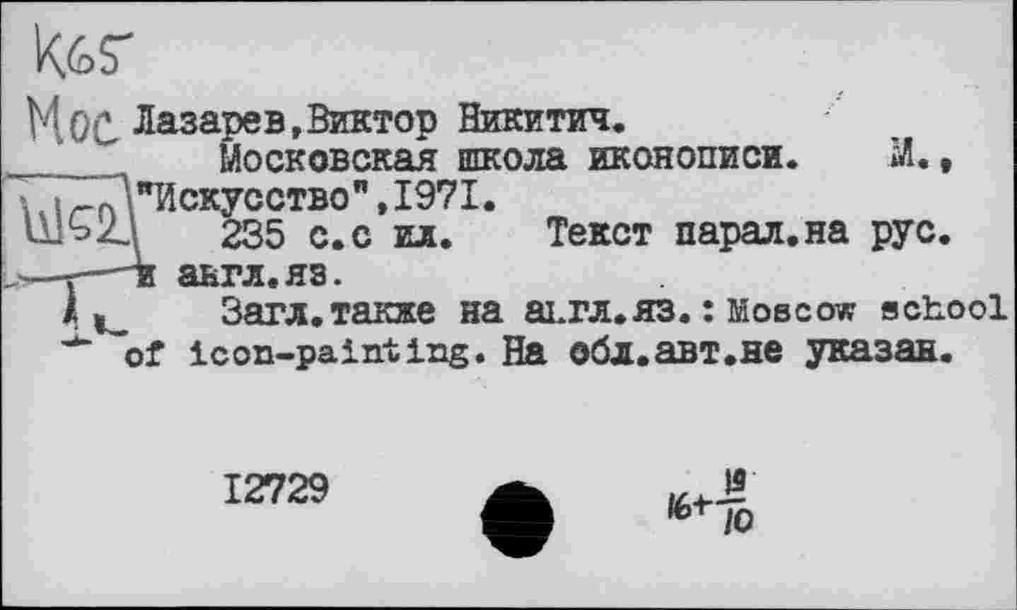 ﻿tos'
ЦОС Лазарев »Виктор Никитич.
__ Московская школа иконописи. Ж * "Искусство",1971.
235 с. с ил. Текст парал.на рус.
-ж авгл.яз.
Загл.также на аьгл.яз. : Moscow school of icon-painting. На обл.авт.не указан.
12729